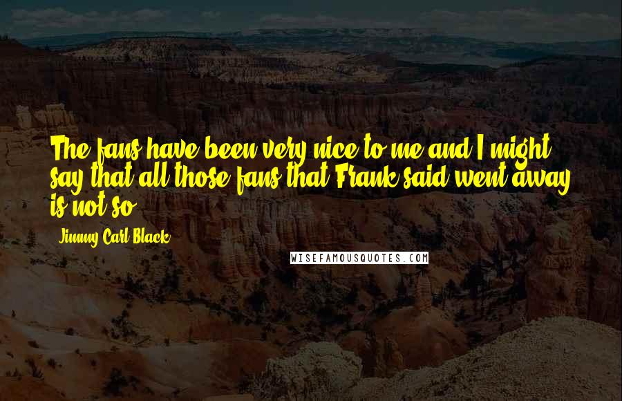 Jimmy Carl Black Quotes: The fans have been very nice to me and I might say that all those fans that Frank said went away is not so.