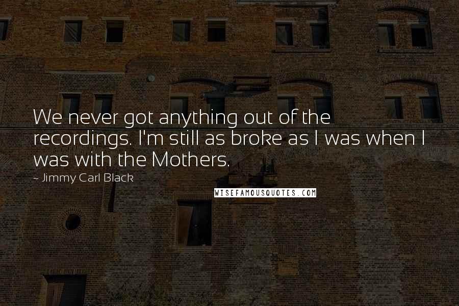 Jimmy Carl Black Quotes: We never got anything out of the recordings. I'm still as broke as I was when I was with the Mothers.