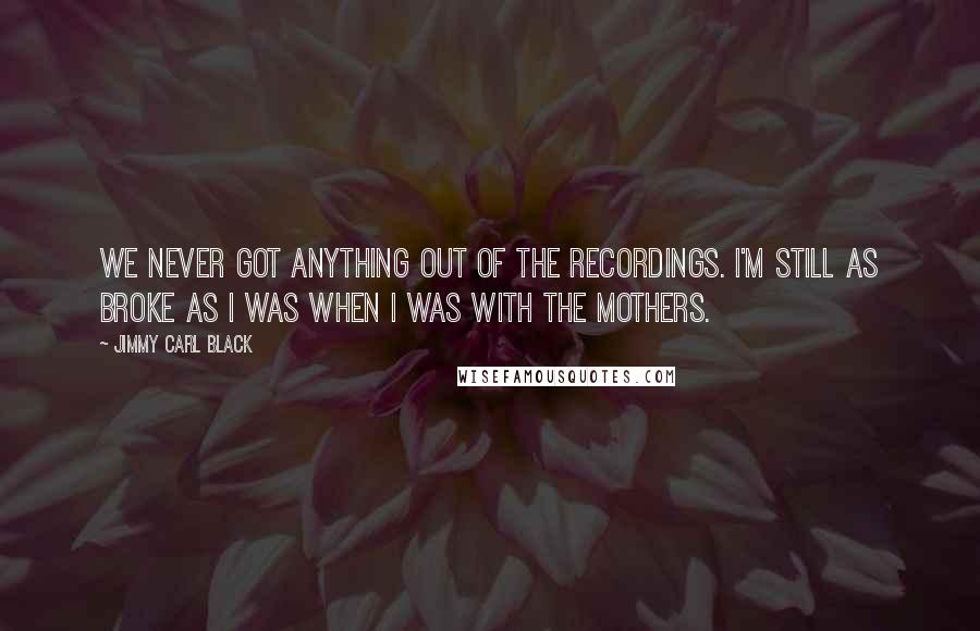 Jimmy Carl Black Quotes: We never got anything out of the recordings. I'm still as broke as I was when I was with the Mothers.