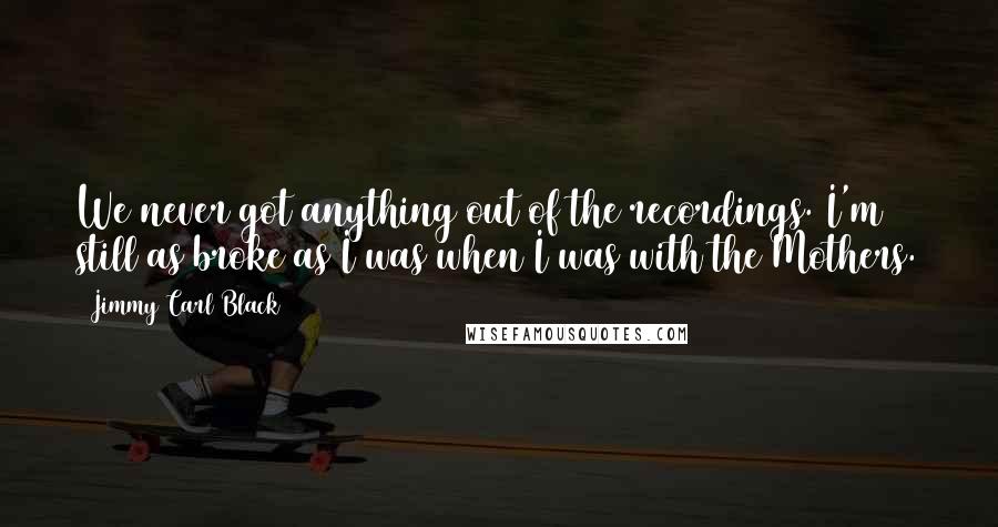 Jimmy Carl Black Quotes: We never got anything out of the recordings. I'm still as broke as I was when I was with the Mothers.