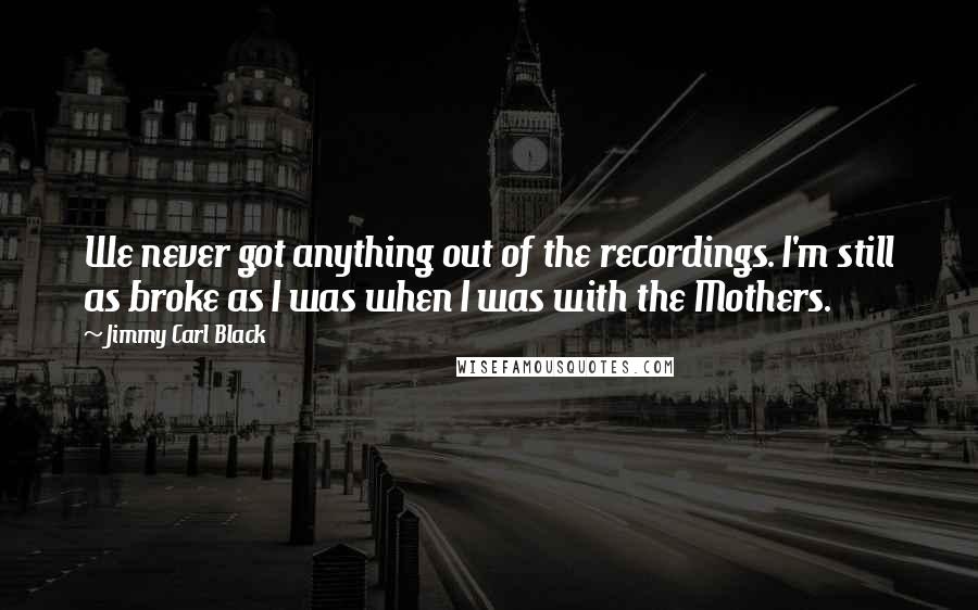 Jimmy Carl Black Quotes: We never got anything out of the recordings. I'm still as broke as I was when I was with the Mothers.