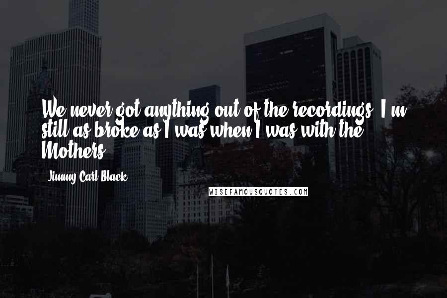 Jimmy Carl Black Quotes: We never got anything out of the recordings. I'm still as broke as I was when I was with the Mothers.