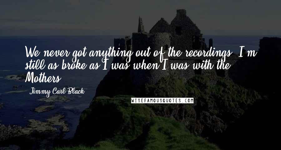 Jimmy Carl Black Quotes: We never got anything out of the recordings. I'm still as broke as I was when I was with the Mothers.