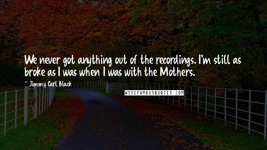 Jimmy Carl Black Quotes: We never got anything out of the recordings. I'm still as broke as I was when I was with the Mothers.