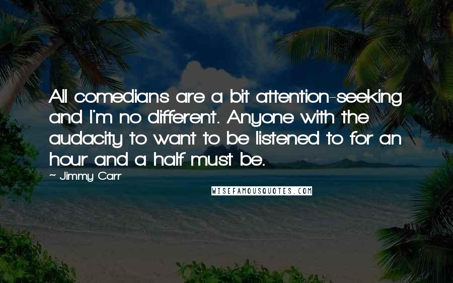 Jimmy Carr Quotes: All comedians are a bit attention-seeking and I'm no different. Anyone with the audacity to want to be listened to for an hour and a half must be.