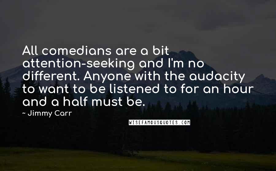 Jimmy Carr Quotes: All comedians are a bit attention-seeking and I'm no different. Anyone with the audacity to want to be listened to for an hour and a half must be.