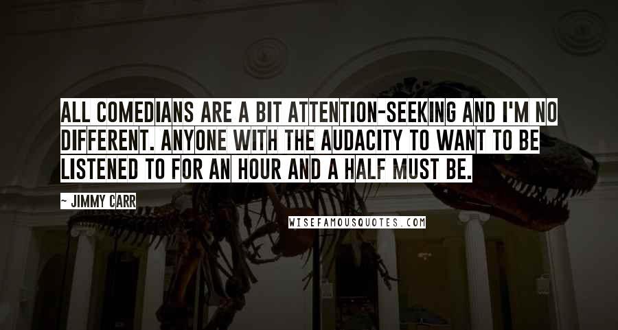 Jimmy Carr Quotes: All comedians are a bit attention-seeking and I'm no different. Anyone with the audacity to want to be listened to for an hour and a half must be.