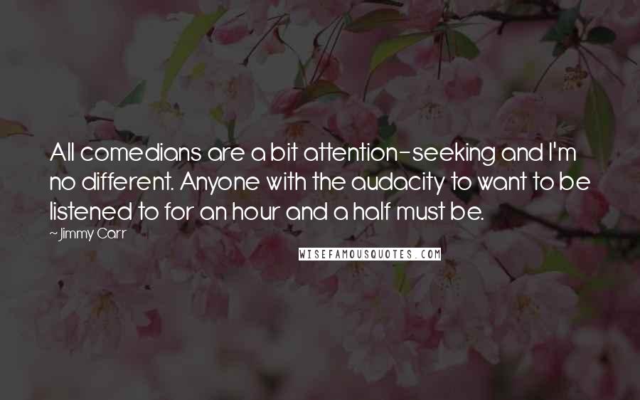 Jimmy Carr Quotes: All comedians are a bit attention-seeking and I'm no different. Anyone with the audacity to want to be listened to for an hour and a half must be.