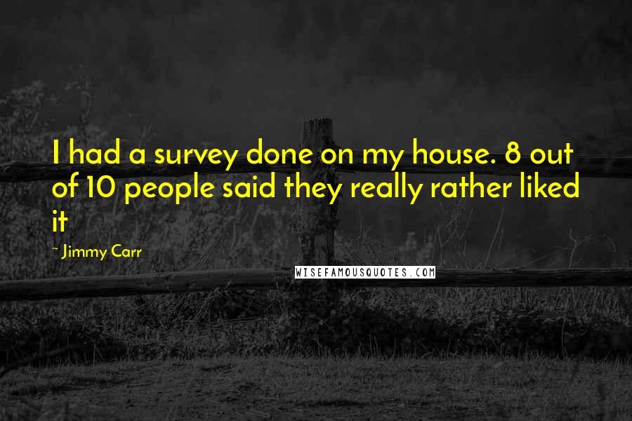 Jimmy Carr Quotes: I had a survey done on my house. 8 out of 10 people said they really rather liked it