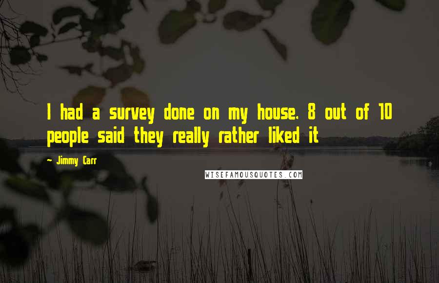 Jimmy Carr Quotes: I had a survey done on my house. 8 out of 10 people said they really rather liked it