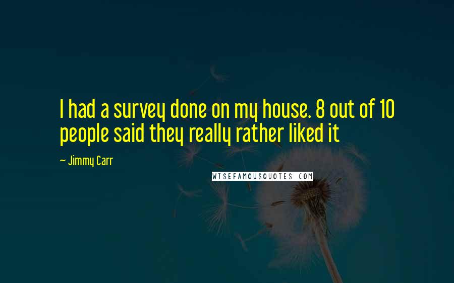 Jimmy Carr Quotes: I had a survey done on my house. 8 out of 10 people said they really rather liked it