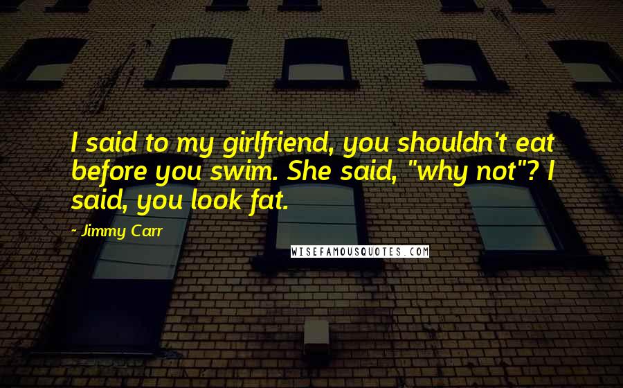 Jimmy Carr Quotes: I said to my girlfriend, you shouldn't eat before you swim. She said, "why not"? I said, you look fat.