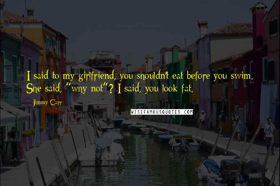 Jimmy Carr Quotes: I said to my girlfriend, you shouldn't eat before you swim. She said, "why not"? I said, you look fat.