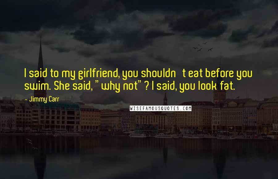 Jimmy Carr Quotes: I said to my girlfriend, you shouldn't eat before you swim. She said, "why not"? I said, you look fat.