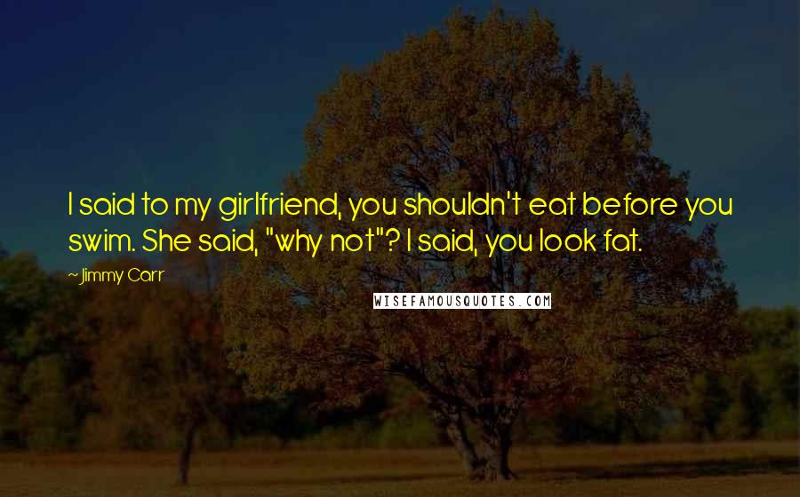 Jimmy Carr Quotes: I said to my girlfriend, you shouldn't eat before you swim. She said, "why not"? I said, you look fat.