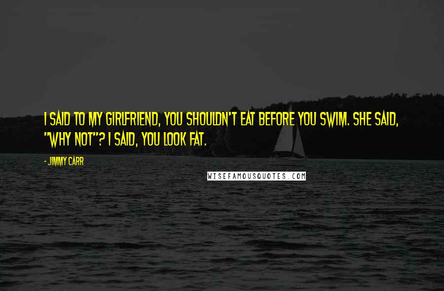 Jimmy Carr Quotes: I said to my girlfriend, you shouldn't eat before you swim. She said, "why not"? I said, you look fat.