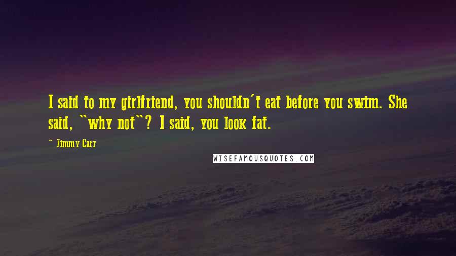 Jimmy Carr Quotes: I said to my girlfriend, you shouldn't eat before you swim. She said, "why not"? I said, you look fat.