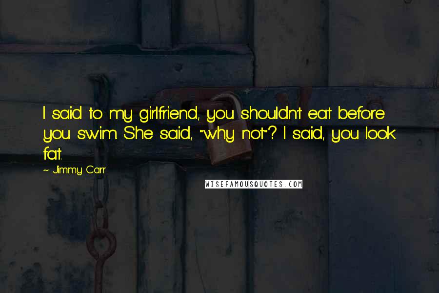 Jimmy Carr Quotes: I said to my girlfriend, you shouldn't eat before you swim. She said, "why not"? I said, you look fat.