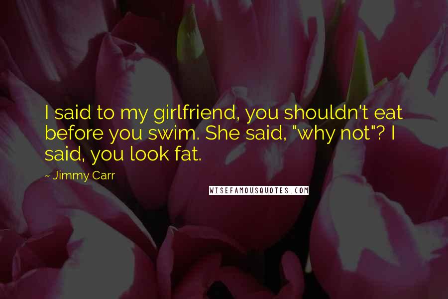 Jimmy Carr Quotes: I said to my girlfriend, you shouldn't eat before you swim. She said, "why not"? I said, you look fat.