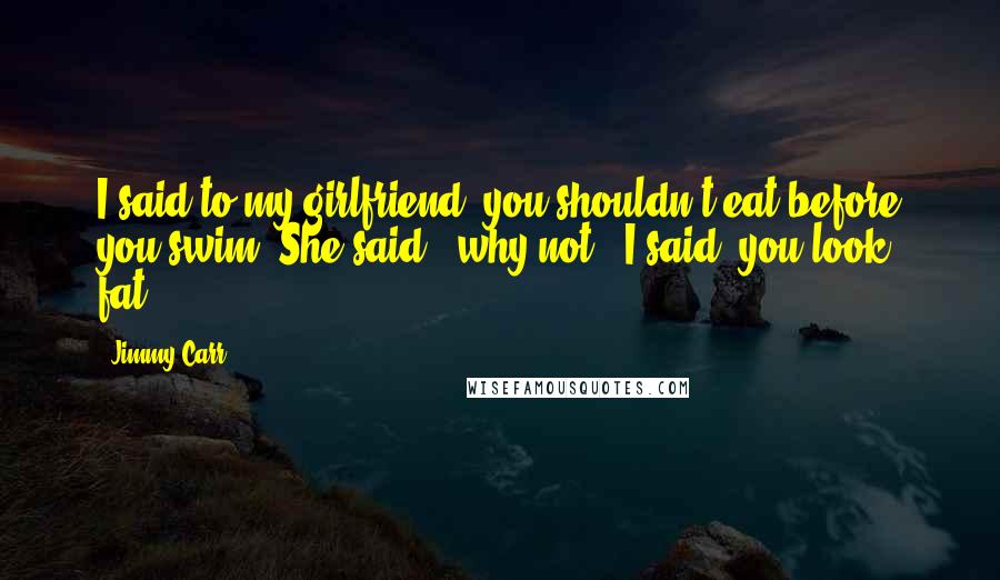 Jimmy Carr Quotes: I said to my girlfriend, you shouldn't eat before you swim. She said, "why not"? I said, you look fat.