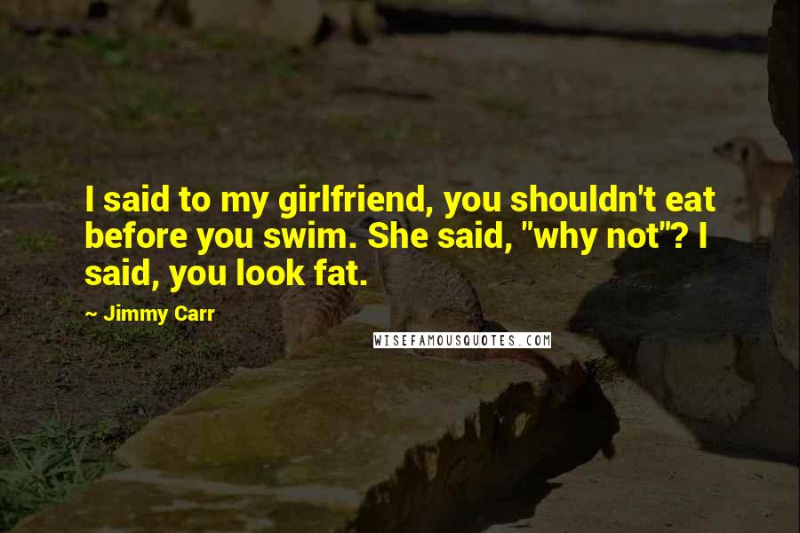 Jimmy Carr Quotes: I said to my girlfriend, you shouldn't eat before you swim. She said, "why not"? I said, you look fat.