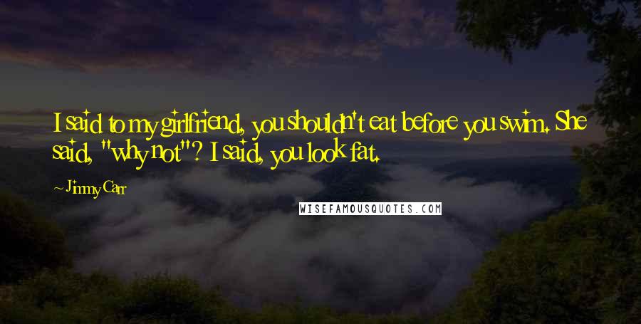 Jimmy Carr Quotes: I said to my girlfriend, you shouldn't eat before you swim. She said, "why not"? I said, you look fat.