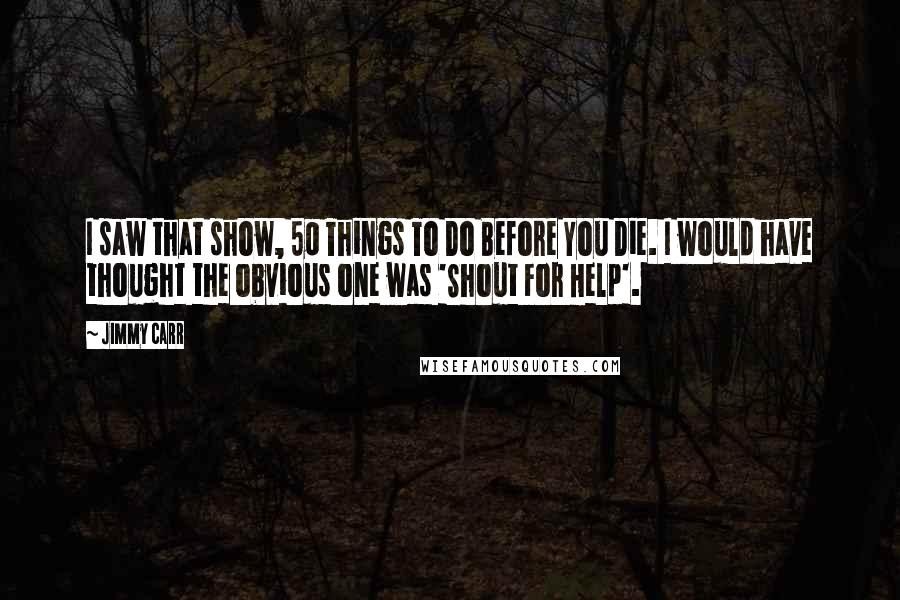 Jimmy Carr Quotes: I saw that show, 50 Things To Do Before You Die. I would have thought the obvious one was 'Shout For Help'.