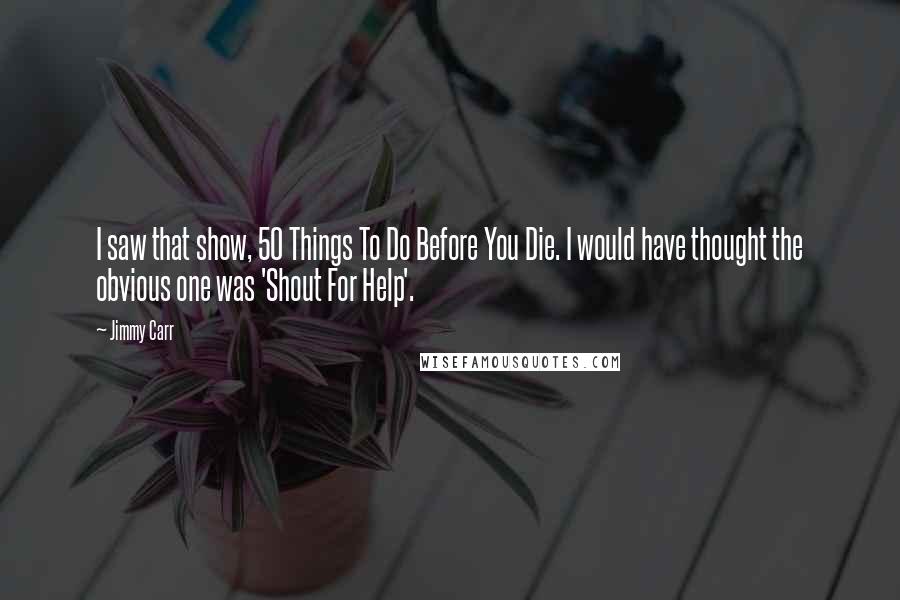 Jimmy Carr Quotes: I saw that show, 50 Things To Do Before You Die. I would have thought the obvious one was 'Shout For Help'.
