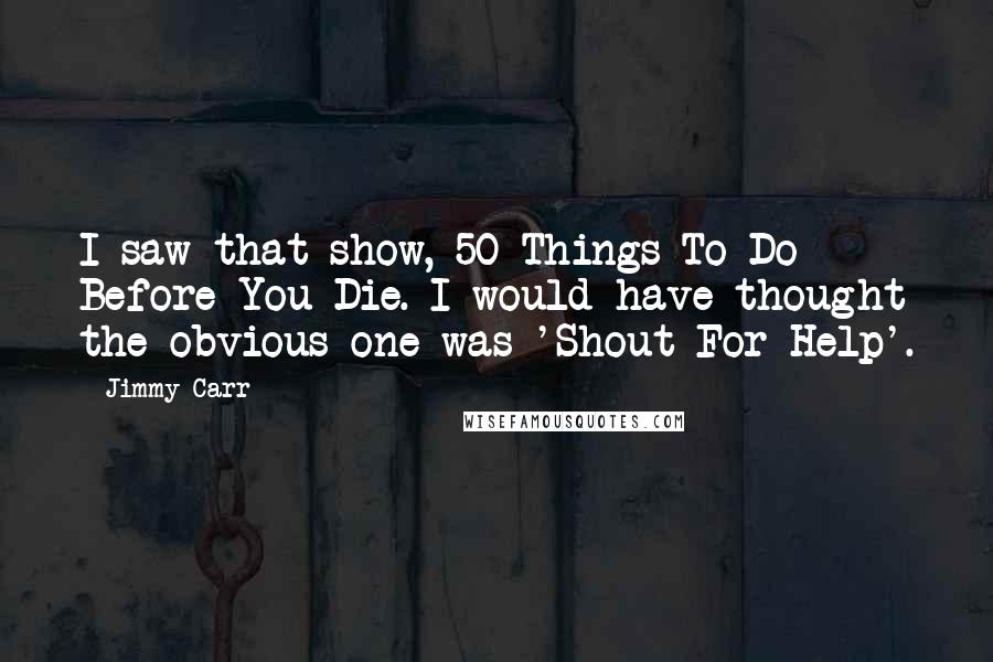 Jimmy Carr Quotes: I saw that show, 50 Things To Do Before You Die. I would have thought the obvious one was 'Shout For Help'.