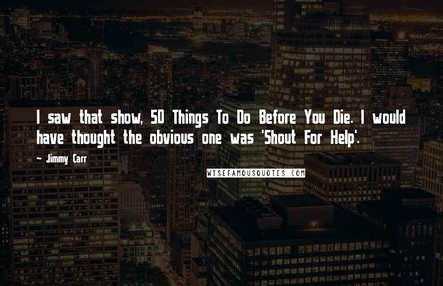 Jimmy Carr Quotes: I saw that show, 50 Things To Do Before You Die. I would have thought the obvious one was 'Shout For Help'.