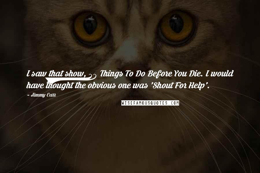 Jimmy Carr Quotes: I saw that show, 50 Things To Do Before You Die. I would have thought the obvious one was 'Shout For Help'.