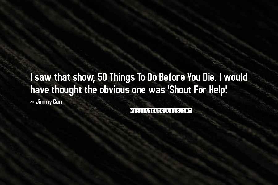 Jimmy Carr Quotes: I saw that show, 50 Things To Do Before You Die. I would have thought the obvious one was 'Shout For Help'.