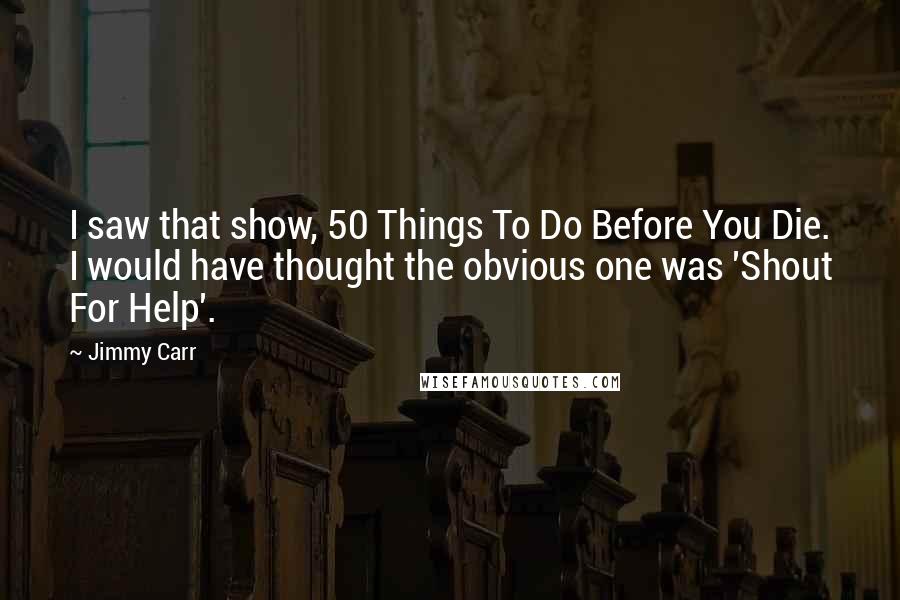 Jimmy Carr Quotes: I saw that show, 50 Things To Do Before You Die. I would have thought the obvious one was 'Shout For Help'.