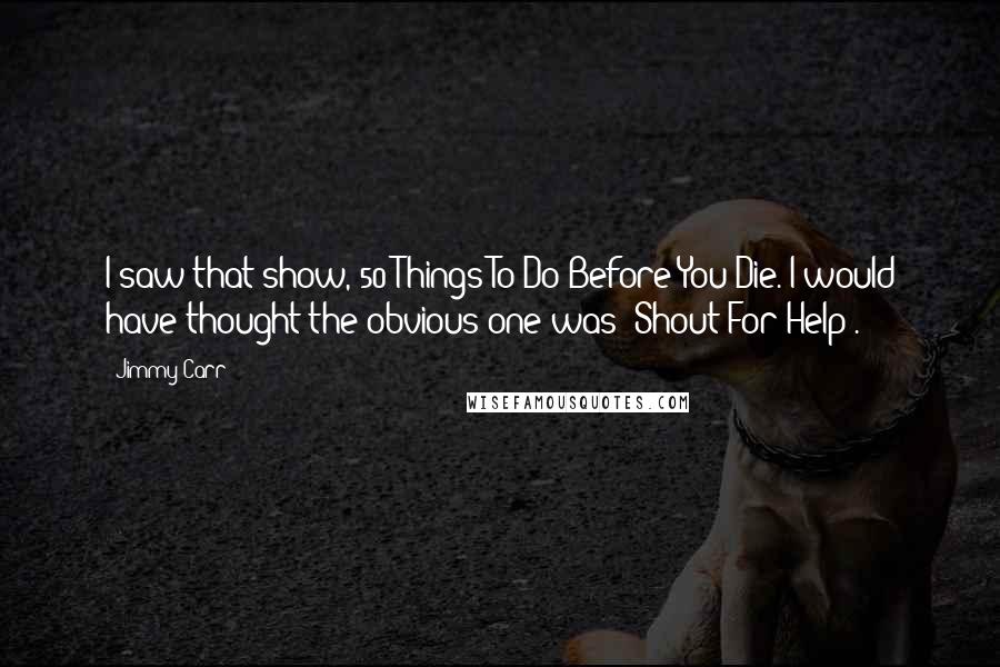 Jimmy Carr Quotes: I saw that show, 50 Things To Do Before You Die. I would have thought the obvious one was 'Shout For Help'.