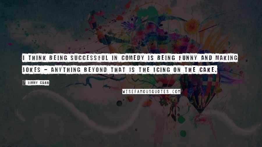 Jimmy Carr Quotes: I think being successful in comedy is being funny and making jokes - anything beyond that is the icing on the cake.