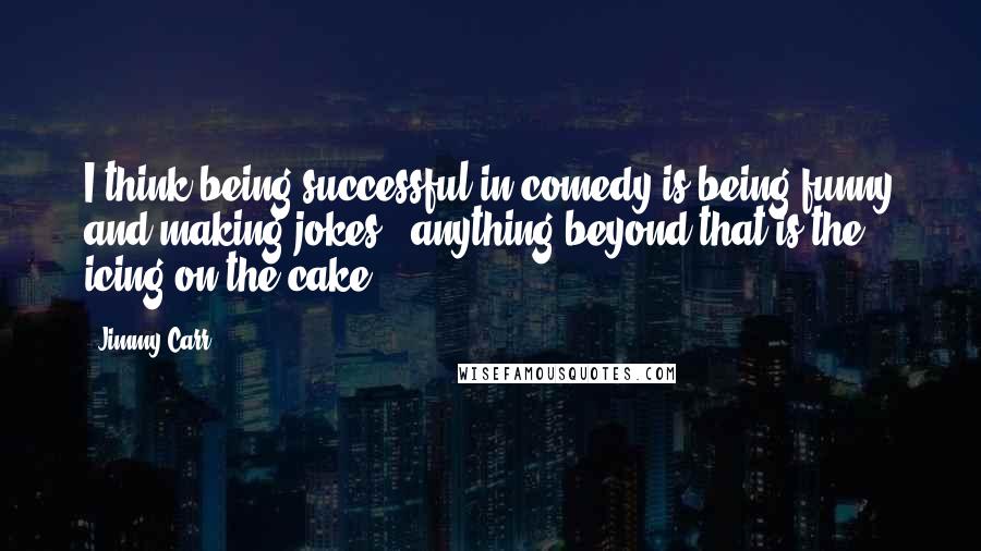 Jimmy Carr Quotes: I think being successful in comedy is being funny and making jokes - anything beyond that is the icing on the cake.