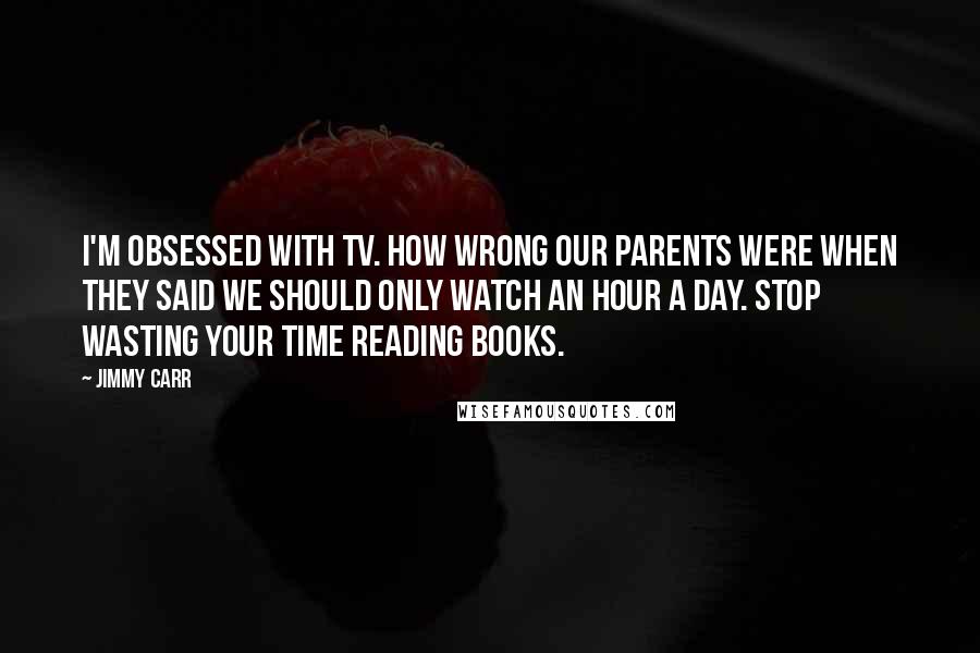 Jimmy Carr Quotes: I'm obsessed with TV. How wrong our parents were when they said we should only watch an hour a day. Stop wasting your time reading books.