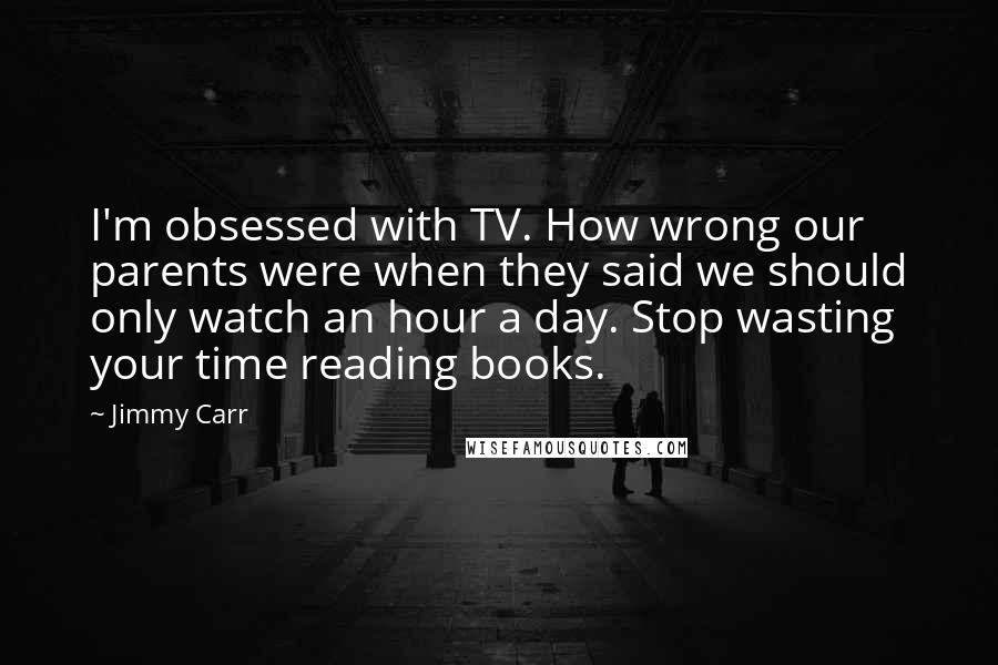 Jimmy Carr Quotes: I'm obsessed with TV. How wrong our parents were when they said we should only watch an hour a day. Stop wasting your time reading books.