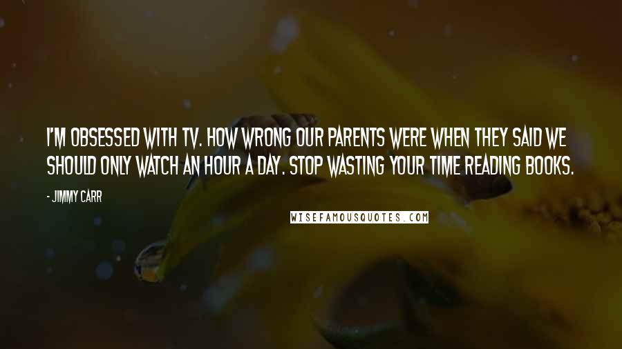 Jimmy Carr Quotes: I'm obsessed with TV. How wrong our parents were when they said we should only watch an hour a day. Stop wasting your time reading books.