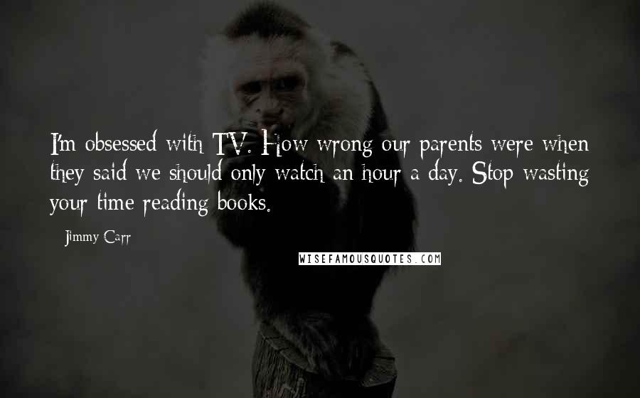 Jimmy Carr Quotes: I'm obsessed with TV. How wrong our parents were when they said we should only watch an hour a day. Stop wasting your time reading books.