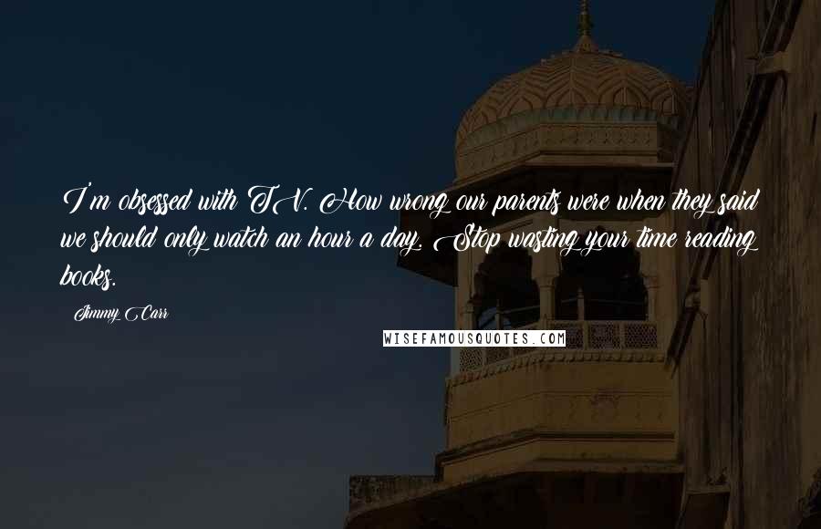Jimmy Carr Quotes: I'm obsessed with TV. How wrong our parents were when they said we should only watch an hour a day. Stop wasting your time reading books.
