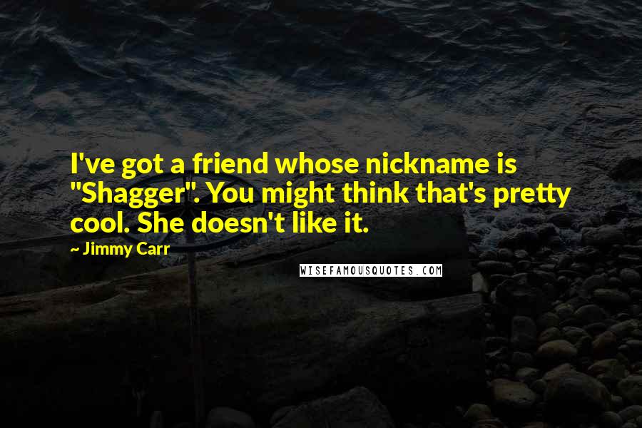 Jimmy Carr Quotes: I've got a friend whose nickname is "Shagger". You might think that's pretty cool. She doesn't like it.