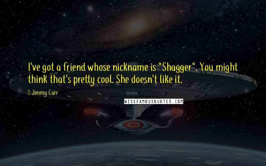 Jimmy Carr Quotes: I've got a friend whose nickname is "Shagger". You might think that's pretty cool. She doesn't like it.