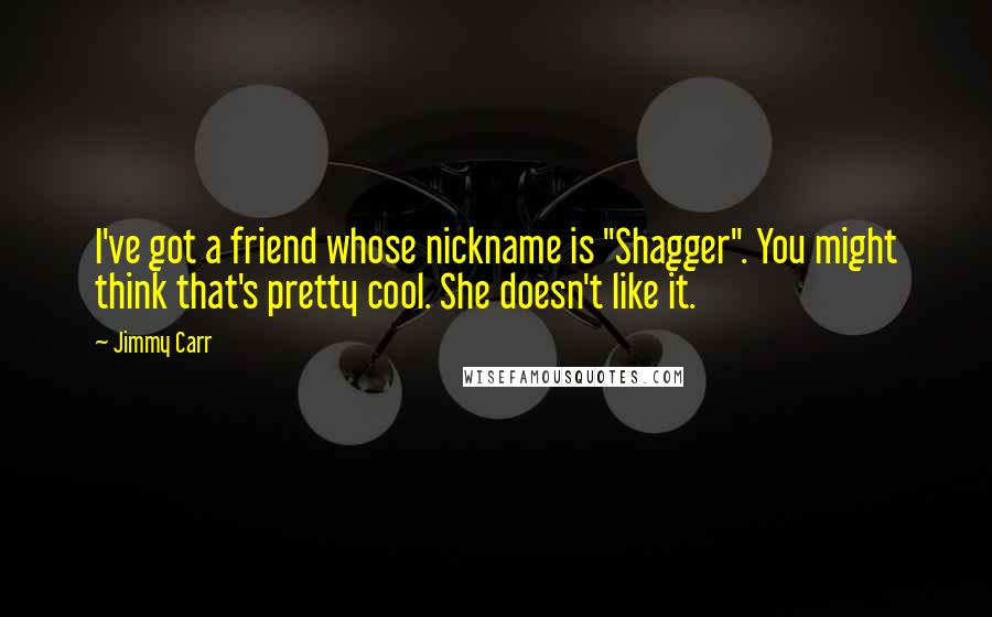 Jimmy Carr Quotes: I've got a friend whose nickname is "Shagger". You might think that's pretty cool. She doesn't like it.