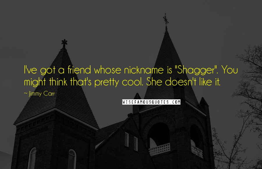 Jimmy Carr Quotes: I've got a friend whose nickname is "Shagger". You might think that's pretty cool. She doesn't like it.