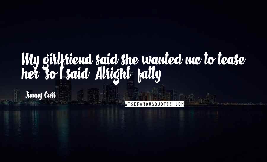 Jimmy Carr Quotes: My girlfriend said she wanted me to tease her, so I said "Alright, fatty."