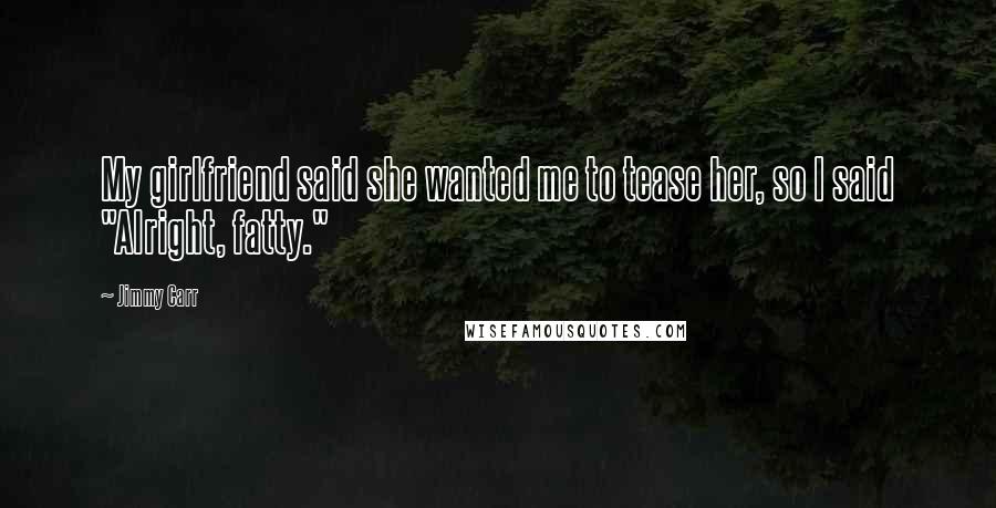 Jimmy Carr Quotes: My girlfriend said she wanted me to tease her, so I said "Alright, fatty."