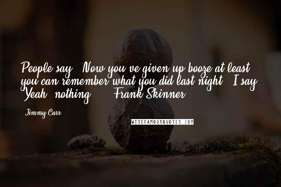Jimmy Carr Quotes: People say, "Now you've given up booze at least you can remember what you did last night." I say, "Yeah, nothing." - Frank Skinner