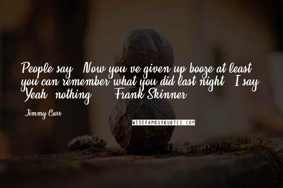 Jimmy Carr Quotes: People say, "Now you've given up booze at least you can remember what you did last night." I say, "Yeah, nothing."  - Frank Skinner