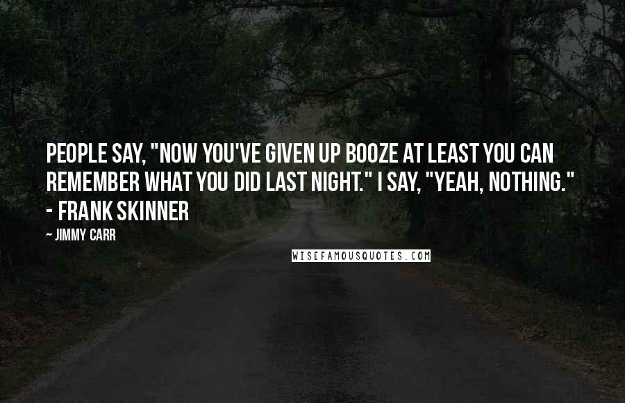 Jimmy Carr Quotes: People say, "Now you've given up booze at least you can remember what you did last night." I say, "Yeah, nothing."  - Frank Skinner